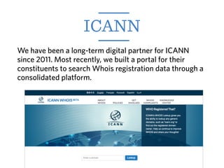 We have been a long-term digital partner for ICANN
since 2011. Most recently, we built a portal for their
constituents to search Whois registration data through a
consolidated platform.
ICANN
 