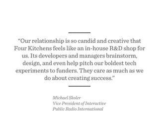 “Our relationship is so candid and creative that
Four Kitchens feels like an in-house R&D shop for
us. Its developers and managers brainstorm,
design, and even help pitch our boldest tech
experiments to funders. They care as much as we
do about creating success.”
Michael Skoler
Vice President of Interactive
Public Radio International
 