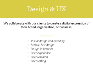 Design & UX
We collaborate with our clients to create a digital expression of
their brand, organization, or business.
• Visual design and branding
• Mobile-first design
• Design in browser
• User experience
• User research
• User testing
 