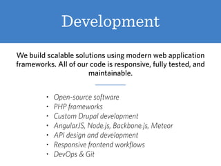 Development
We build scalable solutions using modern web application
frameworks. All of our code is responsive, fully tested, and
maintainable.
• Open-source software
• PHP frameworks
• Custom Drupal development
• AngularJS, Node.js, Backbone.js, Meteor
• API design and development
• Responsive frontend workflows
• DevOps & Git
 
