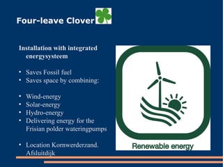 Four-leave Clover
Installation with integrated
energysysteem
●
Saves Fossil fuel
●
Saves space by combining:
●
Wind-energy
●
Solar-energy
●
Hydro-energy
●
Delivering energy for the
Frisian polder wateringpumps
●
Location Kornwerderzand.
Afsluitdijk
 