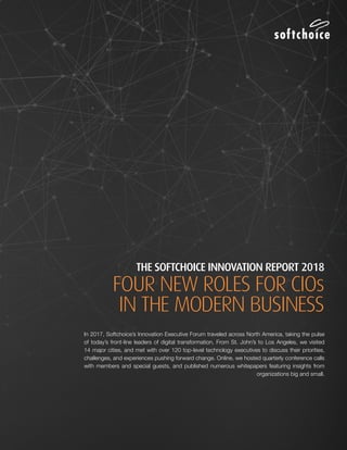 THE SOFTCHOICE INNOVATION REPORT 2018:
FOUR NEW ROLES FOR CIOs IN THE MODERN BUSINESS1
THE SOFTCHOICE INNOVATION REPORT 2018
FOUR NEW ROLES FOR CIOs
IN THE MODERN BUSINESS
In 2017, Softchoice’s Innovation Executive Forum traveled across North America, taking the pulse
of today’s front-line leaders of digital transformation. From St. John’s to Los Angeles, we visited
14 major cities, and met with over 120 top-level technology executives to discuss their priorities,
challenges, and experiences pushing forward change. Online, we hosted quarterly conference calls
with members and special guests, and published numerous whitepapers featuring insights from
organizations big and small.
 