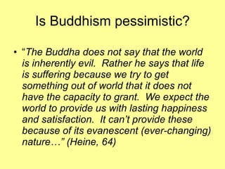 Is Buddhism pessimistic? “ The Buddha does not say that the world is inherently evil.  Rather he says that life is suffering because we try to get something out of world that it does not have the capacity to grant.  We expect the world to provide us with lasting happiness and satisfaction.  It can’t provide these because of its evanescent (ever-changing) nature…” (Heine, 64) 