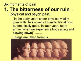 Six moments of pain The bitterness of our ruin   - (physical and psych pain): “ In the early years sheer physical vitality joins with life’s novelty to render life almost automatically good. In later years fears arrive [when we experience body aging and slowing down]”.  (Smith, 102)   Things are taken from us. 