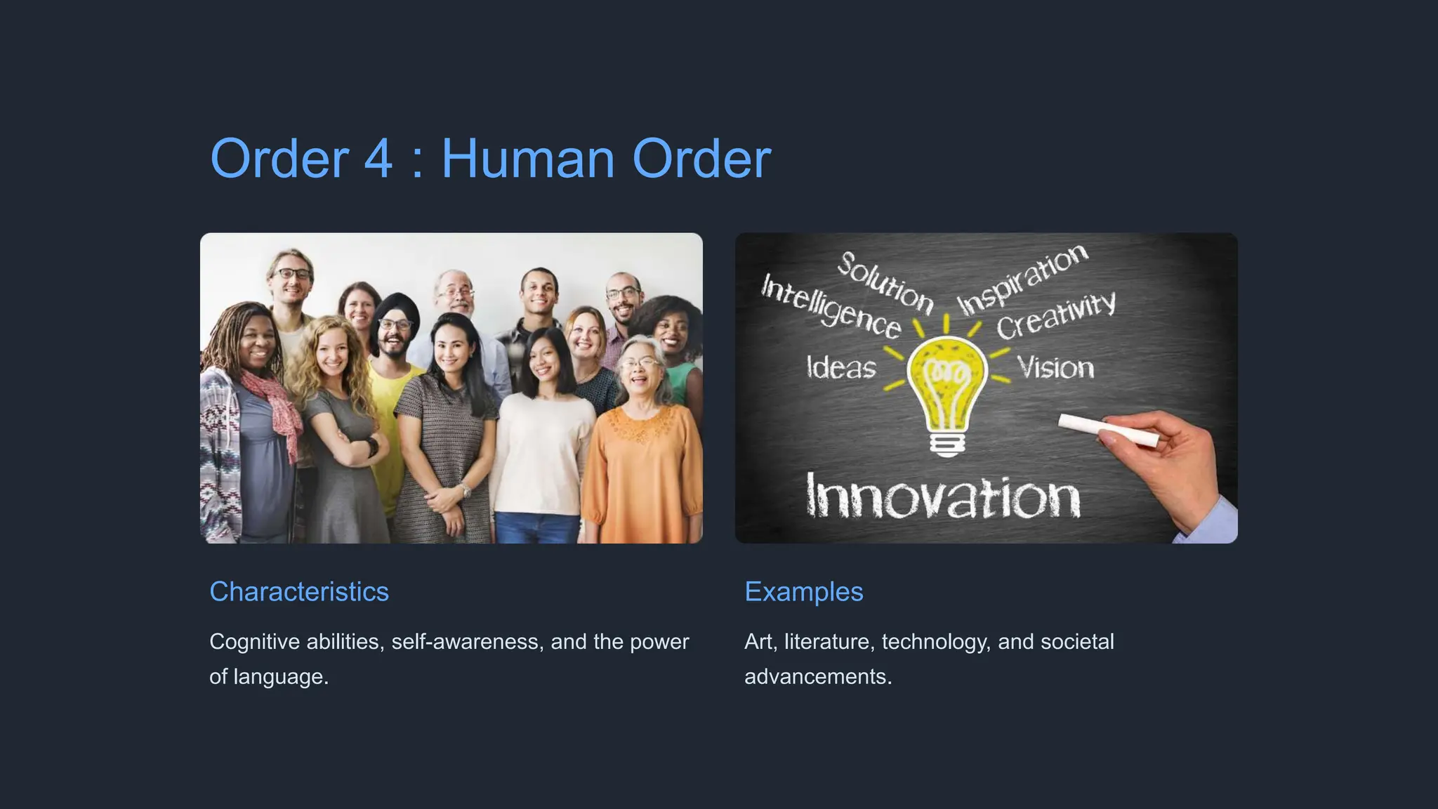 Order 4 : Human Order
Characteristics
Cognitive abilities, self-awareness, and the power
of language.
Examples
Art, literature, technology, and societal
advancements.