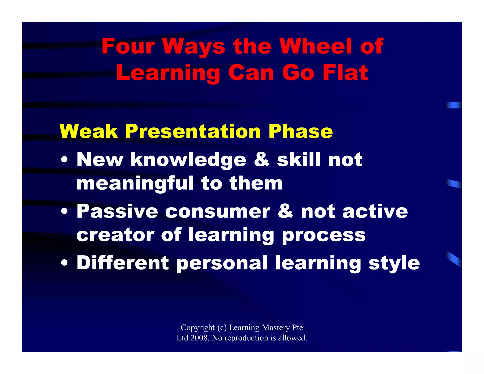 Four Ways the Wheel of
Learning Can Go Flat
Weak Presentation Phase
• New knowledge & skill not
meaningful to them
• Passive consumer & not active
creator of learning process
• Different personal learning style
Copyright (c) Learning Mastery Pte
Ltd 2008. No reproduction is allowed.
 
