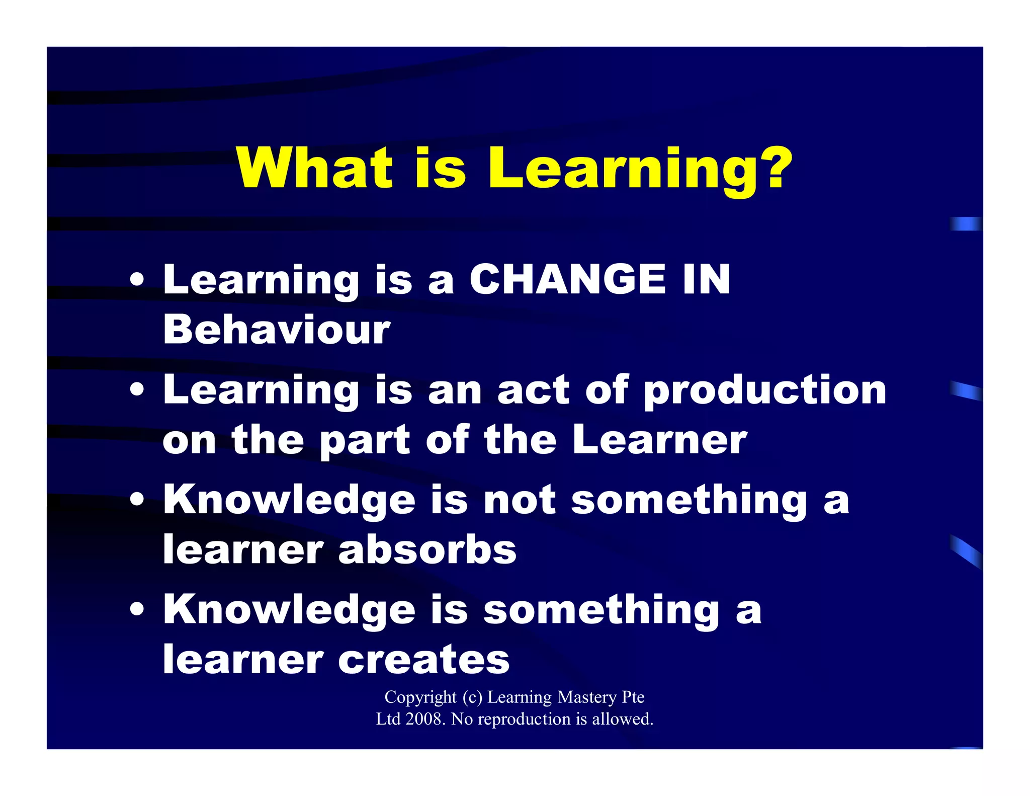 What is Learning?
• Learning is a CHANGE IN
Behaviour
• Learning is an act of production
on the part of the Learner
• Knowledge is not something a
learner absorbs
• Knowledge is something a
learner creates
Copyright (c) Learning Mastery Pte
Ltd 2008. No reproduction is allowed.
 