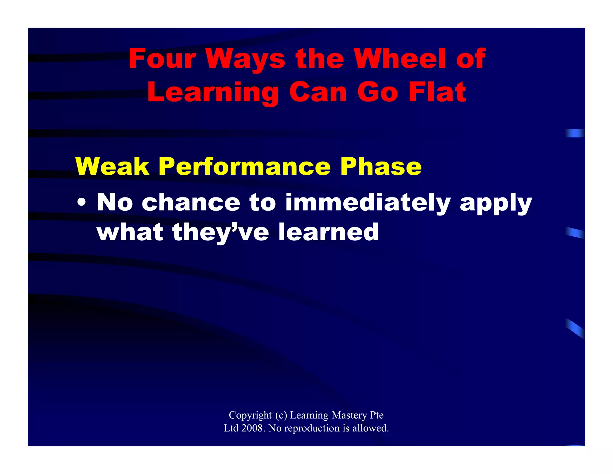 Four Ways the Wheel of
Learning Can Go Flat
Weak Performance Phase
• No chance to immediately apply
what they’ve learned
Copyright (c) Learning Mastery Pte
Ltd 2008. No reproduction is allowed.
 