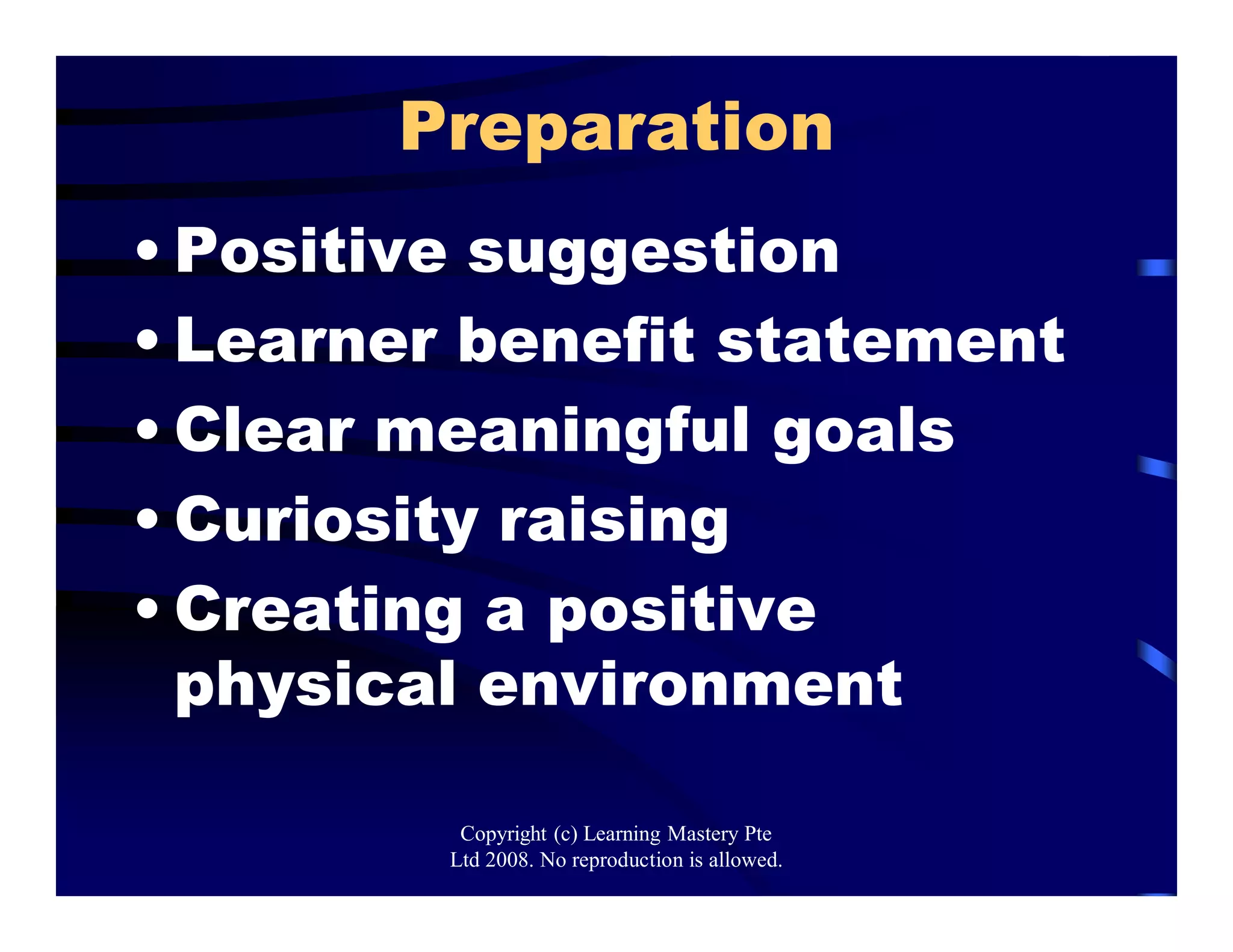 Preparation
• Positive suggestion
• Learner benefit statement
• Clear meaningful goals
• Curiosity raising
• Creating a positive
physical environment
Copyright (c) Learning Mastery Pte
Ltd 2008. No reproduction is allowed.
 
