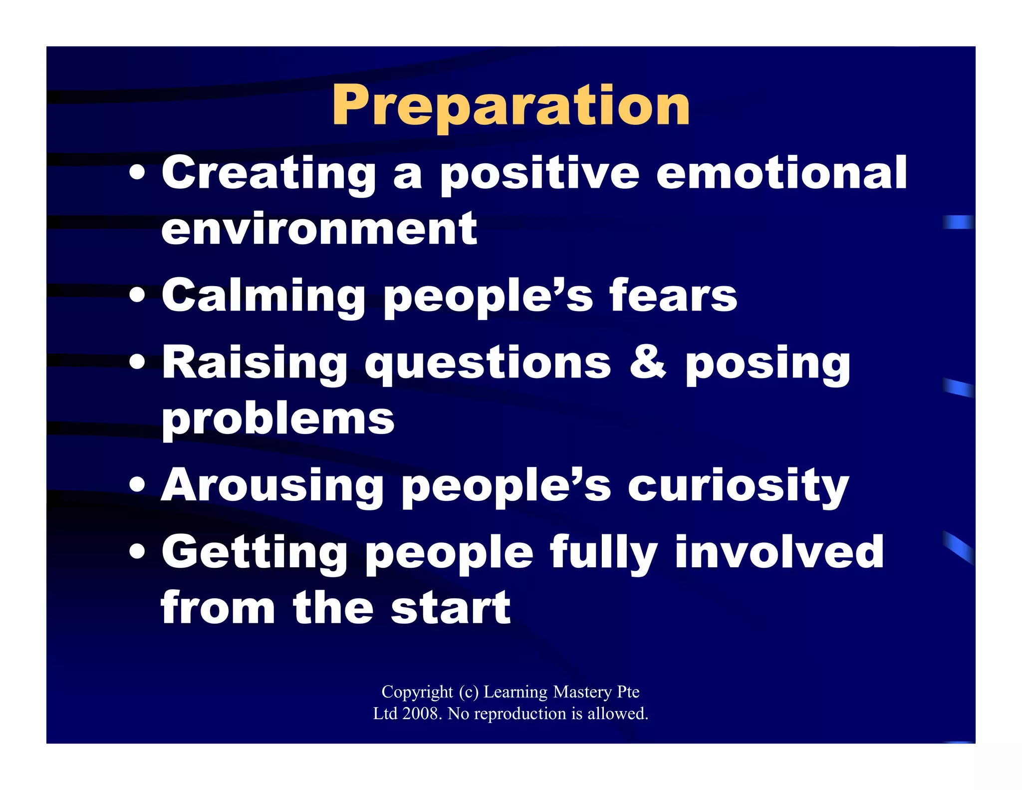 Preparation
• Creating a positive emotional
environment
• Calming people’s fears
• Raising questions & posing
problems
• Arousing people’s curiosity
• Getting people fully involved
from the start
Copyright (c) Learning Mastery Pte
Ltd 2008. No reproduction is allowed.
 