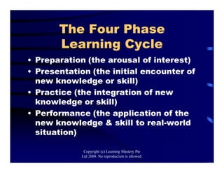 The Four Phase
Learning Cycle
• Preparation (the arousal of interest)
• Presentation (the initial encounter of
new knowledge or skill)
• Practice (the integration of new
knowledge or skill)
• Performance (the application of the
new knowledge & skill to real-world
situation)
Copyright (c) Learning Mastery Pte
Ltd 2008. No reproduction is allowed.
 