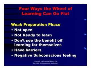 Four Ways the Wheel of
Learning Can Go Flat
Weak Preparation Phase
• Not open
• Not Ready to learn
• Don’t see the benefit oif
learning for themselves
• Have barriers
• Negative Subconscious feeling
Copyright (c) Learning Mastery Pte
Ltd 2008. No reproduction is allowed.
 