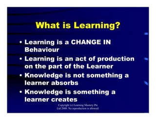 What is Learning?
• Learning is a CHANGE IN
Behaviour
• Learning is an act of production
on the part of the Learner
• Knowledge is not something a
learner absorbs
• Knowledge is something a
learner creates
Copyright (c) Learning Mastery Pte
Ltd 2008. No reproduction is allowed.
 