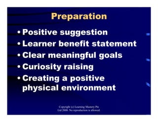Preparation
• Positive suggestion
• Learner benefit statement
• Clear meaningful goals
• Curiosity raising
• Creating a positive
physical environment
Copyright (c) Learning Mastery Pte
Ltd 2008. No reproduction is allowed.
 
