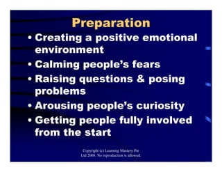 Preparation
• Creating a positive emotional
environment
• Calming people’s fears
• Raising questions & posing
problems
• Arousing people’s curiosity
• Getting people fully involved
from the start
Copyright (c) Learning Mastery Pte
Ltd 2008. No reproduction is allowed.
 