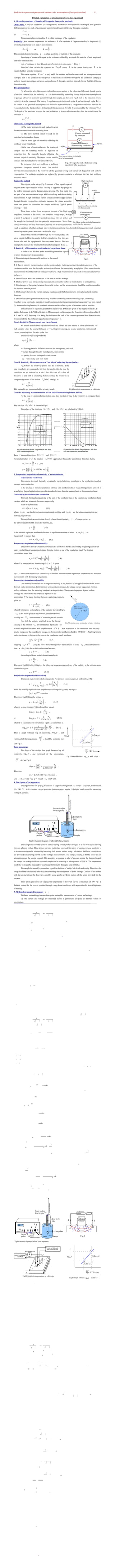 Study the temperature dependence of resistance of a semiconductor (Four probe method) 1/1
Detailed explanation of principles involved in this experiment
1. Measuring resistance – Meaning of Two probe, Four probe -methods:
Ohm's law: If physical conditions (like temperature, mechanical stress) remains unchanged, then potential
difference across two ends of a conductor is proportional to current flowing through a conductor.
V ∝ I ,
or V = I R .
The constant of proportionality, R, is called resistance of the conductor.
Resistivity: At a constant temperature, the resistance, R, of a conductor is (i) proportional to its length and (ii)
inversely proportional to its area of cross-section,
R ∝
L
A
, or R = ρ
L
A
.
The constant of proportionality, ρ , is called resistivity of material of the conductor.
Resistivity of a material is equal to the resistance offered by a wire of this material of unit length and
unit cross-sectional area.
Unit of resistance is ohm (Ω), and unit of resistivity is ohm.meter ( Ω⋅m )
The Ohm's law can also be expressed as ⃗E=ρ⃗J where ⃗J is the current density and ⃗E is the
electric field set up in the resistance.
The scalar equation E=ρJ is only valid for resistors and conductors which are homogeneous and
isotropic, that is the conductivity (reciprocal of resistivity) is uniform throughout the conductor, carrying a
uniform electric current per unit cross-sectional area, J, through a uniform internal electric field E, all in one
dimension only.
Two probe method
For a long thin wire-like geometry of uniform cross-section or for a long parellelopiped shaped sample
of uniform cross-section, the resistivity ρ can be measured by measuring voltage drop across the sample due
to passage of known (constant) current through the sample, as shown in Fig.1. XY is the specimen whose
resistivity is to be measured. The battery E supplies current (in through probe 1 and out through probe 2). Let
the current in the specimen is I (ampere). It is measured by the ammeter A. The potential difference between the
two contacts (probe 1 and probe 2) at the ends of the specimen is V (volt). It is measured by the voltmeter V. Let
l is length of the specimen between the two probes and A its area of cross-section, then, the resistivity of the
specimen is
ρ=
V
I
A
l
.
Drawbacks of two probe method
(i) The major problem in such method is error
due to contact resistance of measuring leads.
(ii) The above method cannot be used for for
materials having random shapes.
(iii) For some type of materials soldering the
test leads would be difficult.
(iii) In case of semiconductors, the heating of
samples due to soldering results in injection of
impurities into the materials thereby affecting the
intrinsic electrical resistivity. Moreover, certain metallic
contacts form Schottky barrier on semiconductors.
To overcome first two problems, a collinear
equidistant four-probe method is used. This method
provides the measurement of the resistivity of the specimen having wide variety of shapes but with uniform
cross-section. The soldering contacts are replaced by pressure contacts to eliminate the last two problems
discussed above.
Four probe method
The 4-point probe set up (Fig.2) consists of four equally spaced
tungsten metal tips with finite radius. Each tip is supported by springs on
the end to minimize sample damage during probing. The four metal tips
are part of an auto-mechanical stage which travels up and down during
measurements. A high impedance current source is used to supply current
through the outer two probes, a voltmeter measures the voltage across the
inner two probes to determine the sample resistivity. Typical probe
spacings ~ 1 mm
These inner probes draw no current because of the high input
impedance voltmeter in the circuit. Thus unwanted voltage drop (I R drop)
at point B and point C caused by contact resistance between probes and
the sample is eliminated from the potential measurements. Since these
contact resistances are very sensitive to pressure and to surface condition
(such as oxidation of either surface), error with the conventional two-electrode technique (in which potential-
measuring contact passes a current) can be quite large.
The electric current carried through the two outer probes, sets
up an electric field in the sample. In Fig.3, the electric field lines are
drawn solid and the equipotential lines are drawn broken. The two
inner probes measure the potential difference between point B and C.
2. Resistivity of Germanium (semiconductor) crystals or slices:
In order to use this four probe method in germanium crystals
or slices it is necessary to assume that:
1. The resistivity of the material is uniform in the area of
measurement.
2. If there is minority carrier injection into the semiconductor by the current-carrying electrodes most of the
carriers recombine near the electrodes so that their effect on the conductivity is negligible. (This means that the
measurements should be made on surfaces which have a high recombination rate, such as mechanically lapped
surfaces.)
3. The surface on which the probes rest is flat with no surface leakage.
4. The four probes used for resistivity measurements contact the surface at points that lie in a straight line.
5. The diameter of the contact between the metallic probes and the semiconductor should be small compared to
the distance between probes.
6. The boundary between the current-carrying electrodes and the bulk material is hemispherical and small in
diameter.
7. The surfaces of the germanium crystal may be either conducting or nonconducting. (a) A conducting
boundary is one on which a material of much lower resistivity than germanium (such as copper) has been plated.
(b) A nonconducting boundary is produced when the surface of the crystal is in contact with an insulator.
The derivation of equations given below are involved. Details are given in the original work of L B
Valdes. Reference: L. B. Valdes, Resistivity Measurements on Germanium for Transistors, Proceedings of the I
R E, pp.420 – 427, February 1954. Only the final results for each of the cases are presented here. For each case
it is assumed that the probes are equally spaced (spacing = s).
Case I. Resistivity Measurements on a Large Sample
We assume that the metal tip is infinitesimal and sample are semi infinite in lateral dimensions. For
bulk samples where the sample thickness, w >> s , the probe spacing, we assume a spherical protrusion of
current emanating from the outer probe tips.
The resistivity is computed to be
ρ0=(V
I )2π s ,
where
V = floating potential difference between the inner probes, unit: volt
I =current through the outer pair of probes, unit: ampere
s = spacing between point probes, unit: meter
ρ0 = resistivity, unit: ohm meter
Case II. Resistivity Measurements on a Thin Slice-Conducting Bottom Surface
Fig.4 shows the resistivity probes on a die of material. If the
side boundaries are adequately far from the probes the die may be
considered to be identical to a slice. For this case of a slice of
thickness w and with a conducting bottom surface the resistivity is
computed by means of the divisor G6 (w /s) of Fig.5 as:
ρ =
ρ0
G6 (w /s) .
This method is not recommended for w/s very small.
Case III. Resistivity Measurements on a Thin Slice-Nonconducting Bottom Surface
For the case of a nonconducting bottom on a slice like that of Case II, the resistivity is computed from
ρ =
ρ0
G7 (w /s) .
The function G7 (w /s) is shown in Fig.6.
The values of the functions G6 (w /s) and G7 (w /s) are tabulated in Table 1.
Table 1: Values of functions G6 (w /s) and G7 (w /s) .
For smaller values of w/s the function G7 (w /s) approaches the case for an infinitely thin slice, that is,
G7 (w /s) =
2 s
w
ln 2 , and
ρ =
π w
ln 2 (V
I )= 4.5324×w×(V
I ) .
3. Temperature dependence of resistivity of a semiconductor:
Intrinsic semi-conduction
The process in which thermally or optically excited electrons contribute to the conduction is called
intrinsic semi-conduction.
In the absence of photonic excitation, intrinsic semi-conduction takes place at temperatures above 0 K
as sufficient thermal agitation is required to transfer electrons from the valence band to the conduction band.
Conductivity for intrinsic semi-conduction
The total electrical conductivity is the sum of the conductivities of the valence and conduction band
carriers, which are holes and electrons, respectively.
It can be expressed as
σ = e (neμe + nh μh) (3.1)
where ne , μe are the electron's concentration and mobility, and nh , μh are the hole's concentration and
mobility, respectively.
The mobility is a quantity that directly relates the drift velocity vd of charge carriers to
the applied electric field E across the material, i.e.,
μ =
vd
E
. (3.2)
In the intrinsic region the number of electrons is equal to the number of holes, ne=nh≡ni , so
Equation (3.1) implies that,
σ = ni e (μe + μh) . (3.3)
Temperature dependence of conductivity
The electron density (electrons/volume) in the conduction band is obtained by integrating (density of
states×probability of occupancy of states) from the bottom to top of the conduction band. The detailed
calculations reveal that
ni = N T3/2
exp(−
Eg
2 k T ) , (3.4)
where N is some constant. Substituting (3.4) in (3.3) gives
σ = N e (μe + μh) T3/ 2
exp(−
Eg
2 k T ) . (3.5)
Eq.(3.5) shows that the electrical conductivity of intrinsic semiconductors depends on temperature and decreases
exponentially with decreasing temperature.
Temperature dependence of mobility
Drift mobility determines the average drift velocity in the presence of an applied external field. It also
depends on the temperature. In the intrinsic semi-conduction region, the charge carrier, suppose an electron,
suffers collisions from the scattering ions (such as impurity ion). These scattering events depend on how
strongly the ions vibrate, the amplitude depends on the
temperature T. The mean free time between scattering events, is
given by,
τ =
1
S vth N sc
, (3.6)
where S is the cross-sectional area of the scatterer shown in Fig.7,
vth is the mean speed of the electrons, called the thermal
velocity and N sc is the number of scatterers per unit volume.
Now both the scatterer amplitude a and the thermal
velocity of the electron vth are temperature dependent. The
scatterer amplitude increases with temperature as a2
∝ T . Now an electron in the conduction band has only
kinetic energy and the mean kinetic energy per electron in the conduction band is (3/2)k T . Applying kinetic
molecular theory to the gas of electrons in the conduction band, we obtain,
1
2
me
∗
vth
2
=
3
2
k T , (3.7)
implying vth ∝ T 1/2
. Using the above derived temperature dependencies of a and vth , the scatterer mean
time τ (Eq.(3.6)) due to lattice vibrations becomes,
τ ∝ T−3 /2
. (3.8)
According to Drude model, the drift mobility is
μ =
e τ
me
∗ . (3.9)
The use of Eq.(3.8) in Eq.(3.9) gives the following temperature dependence of the mobility in the intrinsic semi-
conduction region:
μ ∝ T−3/ 2
. (3.10)
Temperature dependence of Resistivity
The resistivity is reciprocal of conductivity. For intrinsic semiconductor, it is (from Eq.(3.5))
ρ =
1
N e (μe + μh) T3/ 2
exp( Eg
2k T ) . (3.11)
Since the mobility dependence on temperature according to Eq.(3.10), we expect
(μe + μh)T3/ 2
≈constant .
Therefore, Eq.(3.11) can be written as
ρ = A exp( E g
2 k T ) . (3.12)
where A is some constant. Taking logarithm, we get
logeρ = loge A +
Eg
2k T
,
or log10ρ = C +
1
2.3026
Eg
2k T
(3.13)
where C is a constant. For convenience Eq.(3.13) is rewritten as
log10ρ = C +
1
2.3026×103
Eg
2k
×
103
T
. (3.14)
Thus a graph between log of resistivity, log10ρ , and
reciprocal of the temperature,
103
T
, should be a straight line
(see Fig.8).
Band gap energy
The slope of the straight line graph between log of
resistivity, log10 ρ , and reciprocal of the temperature,
103
T
, is (see Fig.8)
slope =
(AC)
(BC)
=
1
2.3026×103
Eg
2k
.
Therefore,
Eg = 2.3026×103
×2 k×(slope) .
Use k =8.617×10−5
eV K−1
to get Eg in eV unit.
4. Description of the apparatus:
The experimental set up (Fig.9) consists of (i) probe arrangement, (ii) sample , (iii) oven, thermometer
(0 – 200 Co
), (iv) constant current generator, (v) oven power supply, (vi) digital panel meter (for measuring
voltage & current).
The four-probe assembly consists of four spring loaded probes arranged in a line with equal spacing
between adjacent probes. These probes rest on a metal plate on which thin slices of samples (whose resistivity is
to be determined) can be mounted by insulating their bottom surface using a mica sheet. Different colored leads
are provided for carrying current and for voltages measurements. The sample, usually, is brittle, hence do not
attempt to mount the sample yourself. This assembly is mounted in a lid of an oven, so that the four probes and
the sample can be kept inside the oven and sample can be heated up to a temperature of 200 °C. The temperature
inside the oven can be measured by inserting a thermometer through a hole in the lid.
The sample is, normally, germanium crystal in the form of a chip. It is brittle and costly. Therefore, the
setup should be handled only after fully understanding the management of probe settings. Contacts of the probes
with the crystal should be done very carefully using gentle up /down motion of the screw provided for the
purpose.
There exists provision for varying the temperature of the oven (up to a maximum of 200 Co
).
Suitable voltage for the oven is obtained through a step down transformer with a provision for low & high rates
of heating.
5. Methodology adopted to measure ρ :
The basic methodology is to use four-probe method for measurement of current and voltage.
(I) The current and voltage are measured across a germanium test-piece at different values of
temperature.
(II) From the measurements, the resistivity, ρ , is calculated by using the following relation
corresponding to each temperature:
ρ =
ρ0
G7 (w /s)
=(V
I ) 2π s
G7 (w /s)
.
(III) The variation of semiconductor resistivity with temperature is inferred by plotting a graph between
log of resistivity, log10ρ , and reciprocal of the temperature, 103
/T . A linear plot is obtained.
(III) From the linear plot, slope is determined. Using it, energy gap of germanium is calculated.
Eg = 2.3026×103
×2 k×(slope) .
Experiment A - 4
Object: Study of the temperature dependence of resistivity of a semiconductor (Four probe method).
Apparatus: Four probe apparatus (spring loaded four probes, germanium crystal in the form of a chip, oven for
variation of temperature (to about 150 Co
), thermometer, constant current power supply, oven power supply,
high impedance voltmeter, milli-ammeter to measure, respectively, voltage and current through 4-point probes).
Theory:
Resistivity of semiconductor
The resistivity of germanium is measured with the help of four probes (Fig.I). The outer probes are
used for passing a constant current through the germanium sample. The electric current carried through the two
outer probes, sets up an electric field in the sample. In Fig.II, the electric field lines are drawn solid and the
equipotential lines are drawn broken. The two inner probes measure the potential difference between point B
and C using a high impedance voltmeter.
For bulk samples where the sample thickness, w >> s , the probe spacing, the resistivity is calculated
using the relation:
ρ0=(V
I )2π s , (1)
where
V = floating potential difference between the inner probes, unit: volt
I =current through the outer pair of probes, unit: ampere
s = spacing between point probes, unit: meter
ρ0 = resistivity, unit: ohm meter
Fig.III shows the resistivity probes on a die of material. If the side boundaries are adequately far from
the probes the die may be considered to be identical to a slice. For this case of a slice of thickness w and with a
non conducting bottom surface the resistivity is computed by means of the divisor G7 (w /s) as:
ρ =
ρ0
G7 (w /s)
=(V
I ) 2π s
G7 (w /s)
. (2)
The values and graph for G7 (w /s) are given in the lab manual. For (w /s)≤0.5 , we may use the following
value (obtained for the case of infinitely thin slice):
G7 (w /s) =
2 s
w
ln 2 =
1.3863
(w /s)
. (3)
The temperature dependence of resistivity of a semiconductor
The total electrical conductivity of a semiconductor sample is the sum of the conductivities of the
valence and conduction band carriers, which are holes and electrons, respectively.
σ = e (neμe + nh μh) (4)
where
ne , μe are the electron's concentration and mobility, and
nh , μh are the hole's concentration and mobility,
μe ,μh Are the electron and the hole mobilities.
In the intrinsic region the number of electrons is equal to the number of holes, ne=nh≡ni , so
the conductivity becomes
σ = ni e (μe + μh) . (5)
The detailed calculations reveal that the electron density (number/volume) depends on temperature as
follows:
ni = N T3/2
exp(−
Eg
2 k T ) , (6)
where N is some constant. The temperature dependence of the mobility in the intrinsic semi-conduction region is
of the form:
μ ∝ T−3/ 2
. (7)
Therefore
(μe + μh)T3/ 2
≈constant
Use of this fact gives
σ = constant× exp(−
Eg
2 k T ) . (8)
The resistivity is reciprocal of conductivity. Therefore, for intrinsic semiconductor, it is (from Eq.(8))
ρ = A exp( E g
2 k T ) . (9)
where A is some constant. The resistivity of a semiconductor rises exponentially on decreasing the temperature.
Taking logarithm, we get
log10ρ = C +
1
2.3026
Eg
2k T
(10)
where C=log10 A is another constant. For convenience Eq.(10) is rewritten as
log10ρ = C +
1
2.3026×103
Eg
2k
×
103
T
. (11)
Thus a graph between log of resistivity, log10 ρ , and reciprocal of the temperature,
103
T
, should be a
straight line (Fig.IV).
Band gap energy
The slope of the straight line graph between log of resistivity, log10 ρ , and reciprocal of the
temperature,
103
T
, is (see Fig.IV)
slope =
(AC)
(BC)
=
1
2.3026×103
Eg
2k
.
Therefore,
Eg = 2.3026×103
×2 k×(slope) .
We use k =8.617×10−5
eV K−1
to get Eg in eV unit.
Figures:
Method:
(1) The settings of 4-point probes on the semiconductor chip is a delicate process. So first understand well
the working of the apparatus. The semiconductor chip and probe set is costly.
(2) Note the values of probe spacing (s) and the thickness (w) of the semiconductor chip. Note the type of
semiconductor (germanium or something else).
(3) Make the circuit as shown in Fig.I & III. Put the sample in the oven (normally already placed by lab
instructor) at room temperature.
(4) Carefully, with the help of screw and delicate up/down movements, touch (kelvin connection) the
probes to the semiconductor chip.
(5) Pass a milliampere range current (say 2 mA) in the sample using constant current power supply.
(6) The reading of the current through the sample is measured using milliammeter provided for this
purpose. The voltage is measured by a high impedance millivoltmeter connected to the inner probes.
The readings can be taken alternately on digital meter provided for this purpose.
(7) Note temperature of sample (oven) using thermometer inserted in the oven for this purpose.
(8) The oven temperature is increased a little, and its temperature noted after reaching steady state. Again
the constant current reading (advised to be kept the same) and the corresponding voltage readings are
taken.
(9) Repeat the procedure for different temperatures. Note the data in the observation table.
(10) For each temperature, calculate the resistivity by using the relation
ρ =
ρ0
G7 (w /s)
=(V
I ) 2π s
G7 (w /s)
.
(11) Compute log10 ρ and 103
/T and write it in the observation table.
(12) Plot a graph between log10 ρ and 103
/T . It is a straight line. Find its slope.
(13) Calculate the band gap using formula
Eg = 2.3026×103
×2 k×(slope) .
Use use k =8.617×10−5
eV K−1
to get Eg in eV unit. Note that up to four-significant digits,
k =1.3806×10−23
J K−1
, and 1eV=1.602×10−19
J .
Observations:
1. Semiconductor chip material = Germanium (verify from your lab manual)
2. Spacing (distance) between the probes, s = ….........mm = ….........m.
3. Thickness of the sample, w = ….........mm = ….........m.
Table 1: Voltage across the inner probes for a constant current at different sample temperatures
(a) Constant current passed through the sample = ….......mA
S.NO. Temperature
T (K)
Voltage across
inner probes
V (mV)
103
T
(K−1
)
(calculated)
Resistivity
ρ(Ω m)
(calculated)
log10 ρ
(calculated)
1
2
3
...
...
...
(If instructed, make one more table with a different value of constant current in the sample.)
Calculations:
1. For the given sample
w
s
= .........
2. The correction factor G7 (w /s)=........
3. Calculation of
103
T
(K−1
) , ρ(Ω m) and log10 ρ
(I) For S.No. 1 of Table 1
(i) Temperature T = ….....K. Therefore
103
T
=...........(K−1
) .
(ii) Resistivity is
ρ = (V
I ) 2 πs
G7(w/ s)
=.............Ω m
log10ρ=...........
(II) Repeat calculations for other S.Nos.
4. Slope of the graph between
103
T
(K−1
) and log10 ρ ) is
slope =
AC
BC
=
.........
........
= ...........
5. Energy band gap
E g = 2.3026×103
×2 k×(slope)
=2.3026×103
×2×8.617×10−5
×(slope)=................. eV
Result:
1. The temperature dependence of the resistivity of semiconductor (germanium) chip is as shown in the
graph. The resistivity increases exponentially with the increase in 1/T. That is as at low temperatures
resistivity is more and at high temperatures the resistivity is less.
2. The energy band gap for the given semiconductor (germanium) is = …......eV.
Precautions:
1. The surface of the semiconductor should be flat
2. All the four probes should be collinear.
3. The adjustment of 4-point probes should be done gently, as the semiconductor chip is brittle.
4. The voltage should be measured using inner probes only using a high impedance millivoltmeter.
5. Temperature of the oven should not exceed the limits set by manufacturer of the probes and chip set.
© 2012 – Sardar Singh www.sardarsinghsir.com
Specimen whose resistivity
is to be measured
V
Probes
1 2
High impedance
Voltmeter
Fig.2 Four probe method of measuring
resistivity of a specimen.
Constant current
power supply
3 4
A
s s s
+ −
 