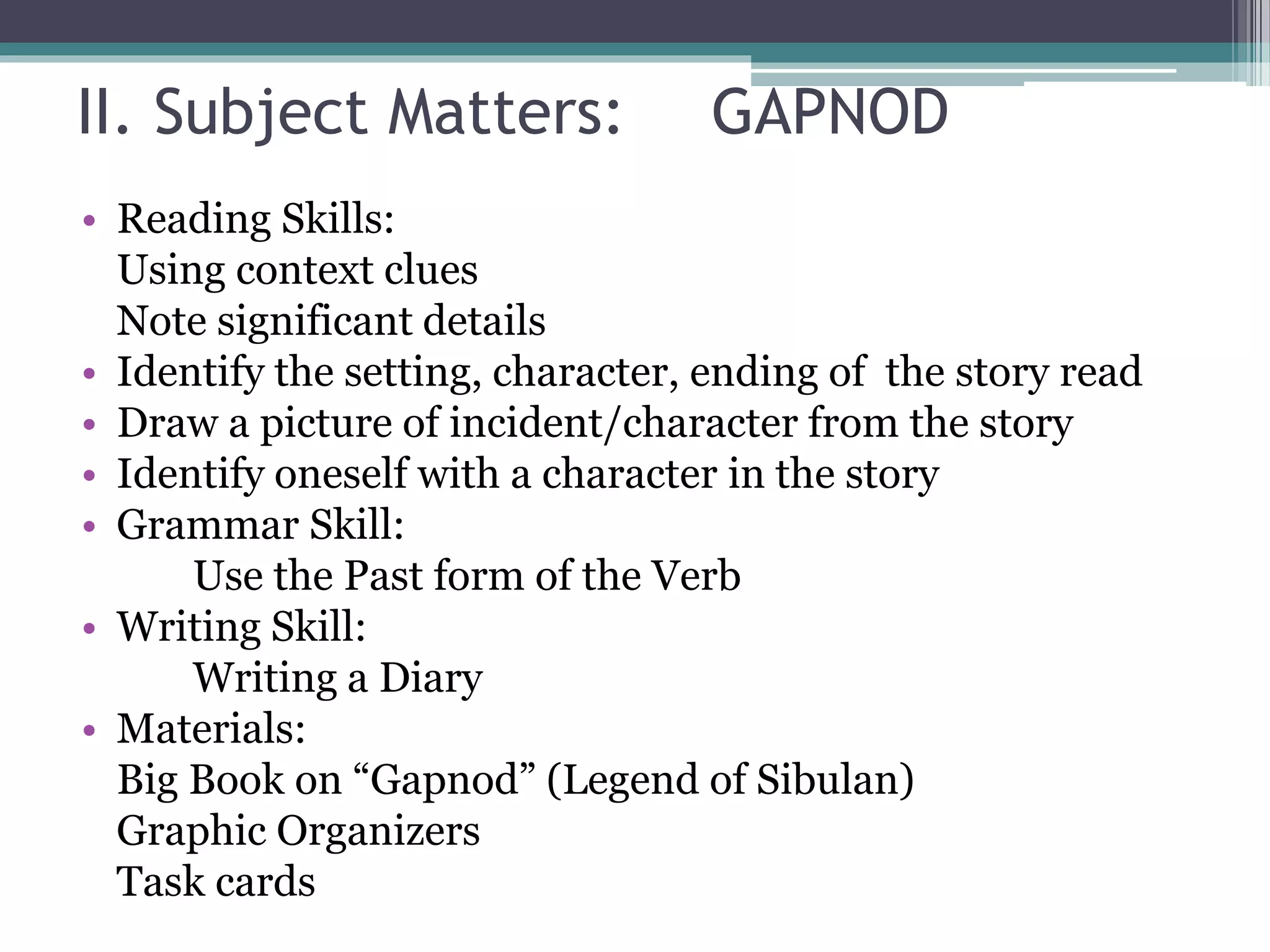 II. Subject Matters: GAPNOD
• Reading Skills:
Using context clues
Note significant details
• Identify the setting, character, ending of the story read
• Draw a picture of incident/character from the story
• Identify oneself with a character in the story
• Grammar Skill:
Use the Past form of the Verb
• Writing Skill:
Writing a Diary
• Materials:
Big Book on “Gapnod” (Legend of Sibulan)
Graphic Organizers
Task cards
 