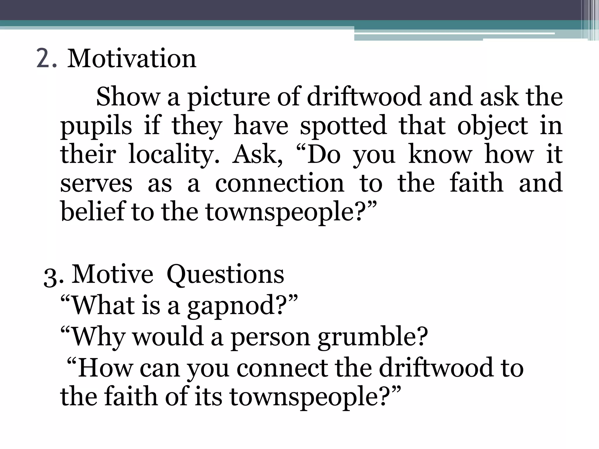 2. Motivation
Show a picture of driftwood and ask the
pupils if they have spotted that object in
their locality. Ask, “Do you know how it
serves as a connection to the faith and
belief to the townspeople?”
3. Motive Questions
“What is a gapnod?”
“Why would a person grumble?
“How can you connect the driftwood to
the faith of its townspeople?”
 