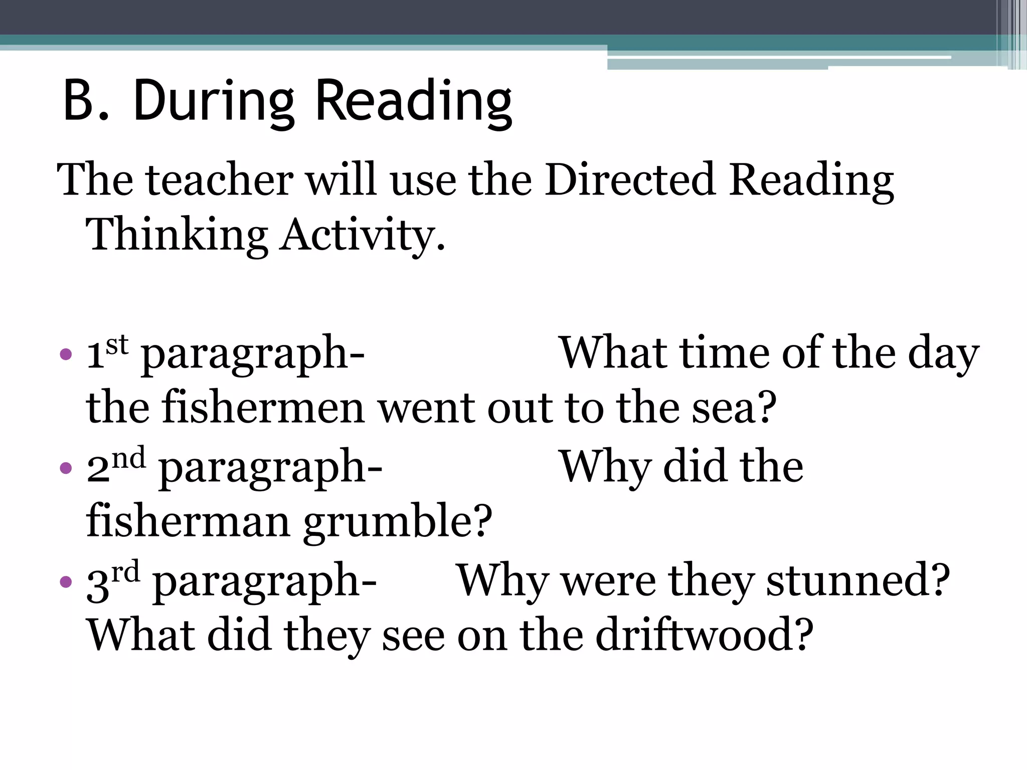 B. During Reading
The teacher will use the Directed Reading
Thinking Activity.
• 1st paragraph- What time of the day
the fishermen went out to the sea?
• 2nd paragraph- Why did the
fisherman grumble?
• 3rd paragraph- Why were they stunned?
What did they see on the driftwood?
 