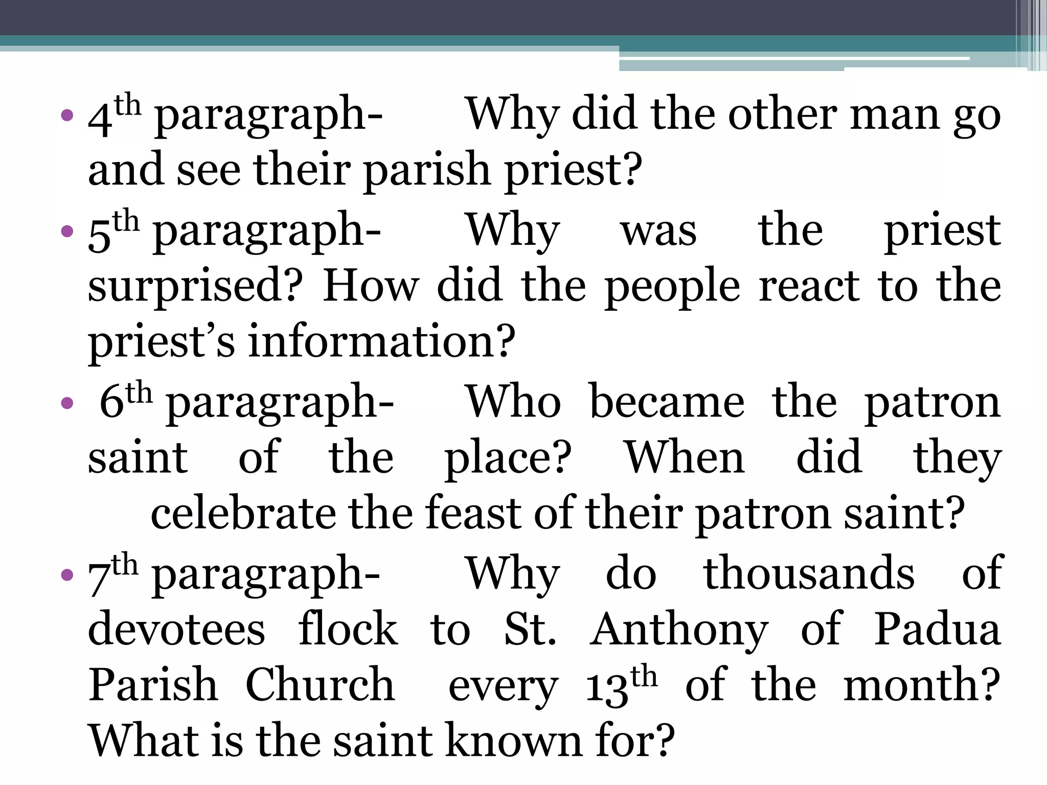 • 4th paragraph- Why did the other man go
and see their parish priest?
• 5th paragraph- Why was the priest
surprised? How did the people react to the
priest’s information?
• 6th paragraph- Who became the patron
saint of the place? When did they
celebrate the feast of their patron saint?
• 7th paragraph- Why do thousands of
devotees flock to St. Anthony of Padua
Parish Church every 13th of the month?
What is the saint known for?
 