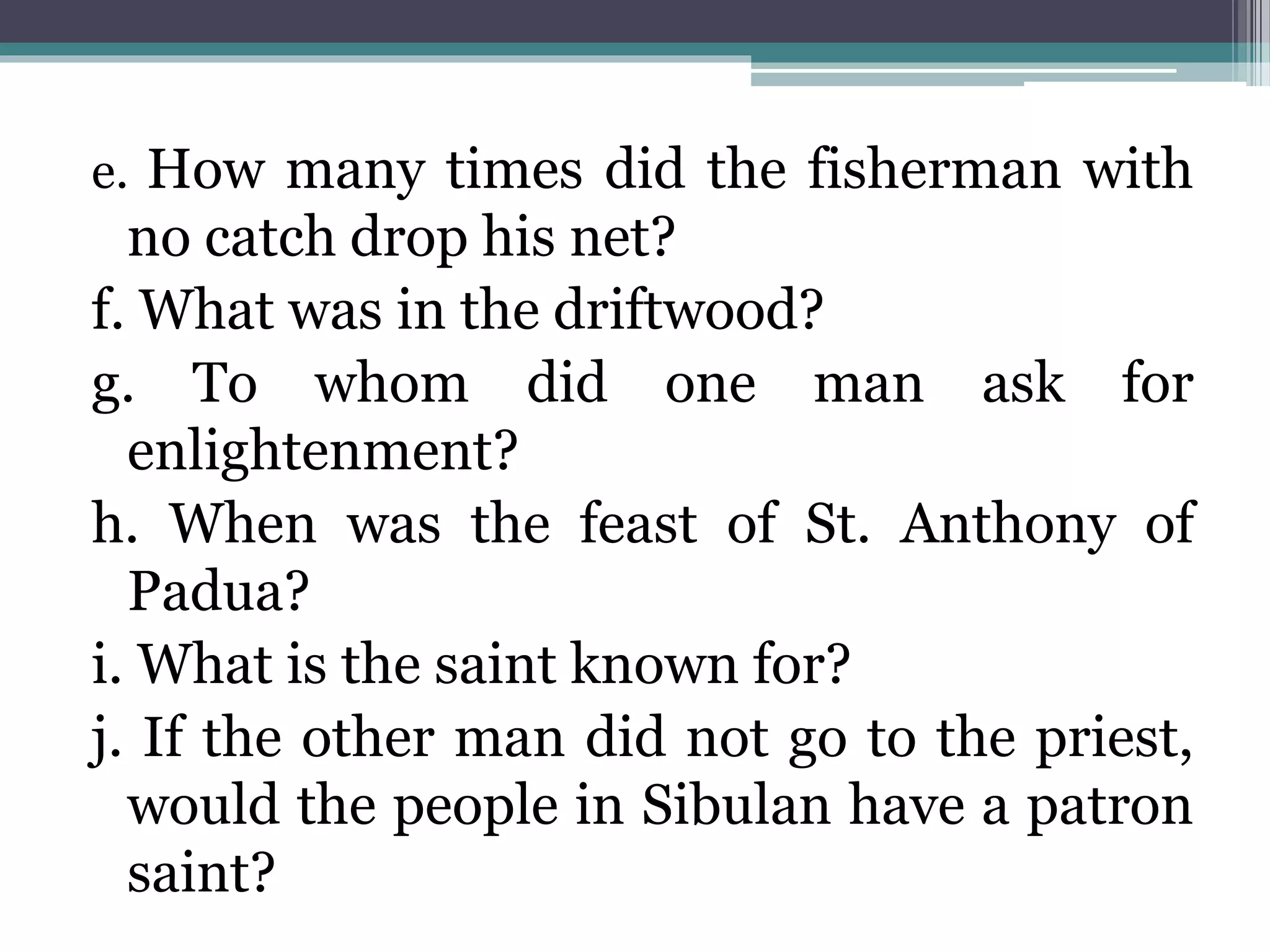 e. How many times did the fisherman with
no catch drop his net?
f. What was in the driftwood?
g. To whom did one man ask for
enlightenment?
h. When was the feast of St. Anthony of
Padua?
i. What is the saint known for?
j. If the other man did not go to the priest,
would the people in Sibulan have a patron
saint?
 