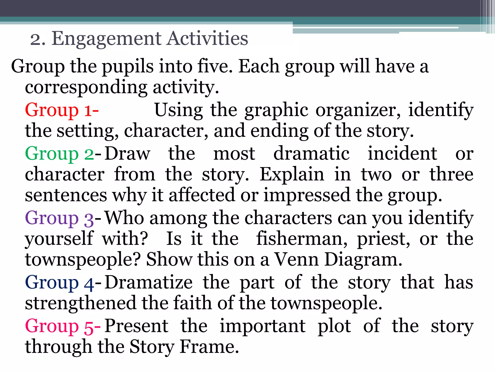 2. Engagement Activities
Group the pupils into five. Each group will have a
corresponding activity.
Group 1- Using the graphic organizer, identify
the setting, character, and ending of the story.
Group 2-Draw the most dramatic incident or
character from the story. Explain in two or three
sentences why it affected or impressed the group.
Group 3-Who among the characters can you identify
yourself with? Is it the fisherman, priest, or the
townspeople? Show this on a Venn Diagram.
Group 4-Dramatize the part of the story that has
strengthened the faith of the townspeople.
Group 5-Present the important plot of the story
through the Story Frame.
 