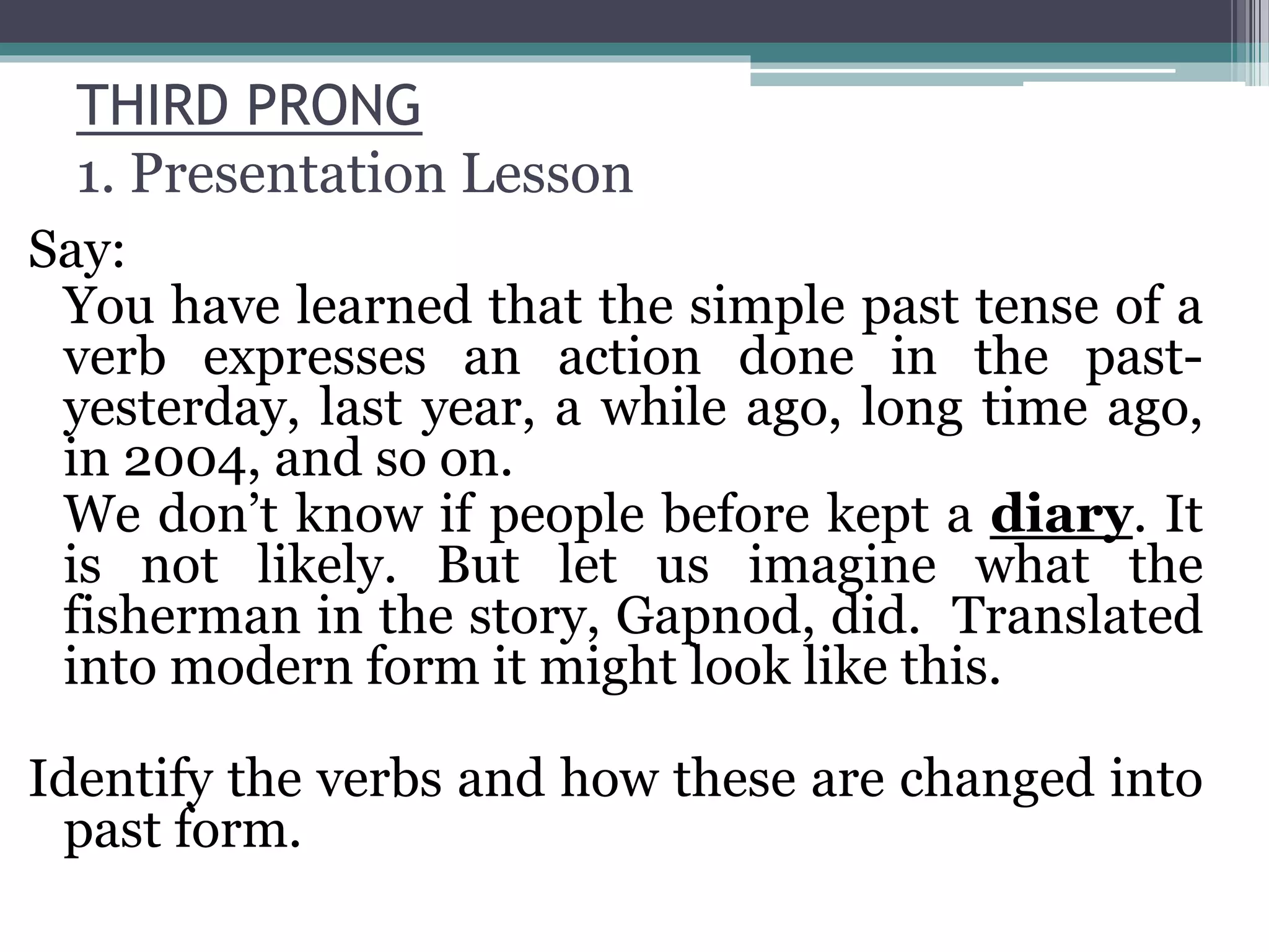 THIRD PRONG
1. Presentation Lesson
Say:
You have learned that the simple past tense of a
verb expresses an action done in the past-
yesterday, last year, a while ago, long time ago,
in 2004, and so on.
We don’t know if people before kept a diary. It
is not likely. But let us imagine what the
fisherman in the story, Gapnod, did. Translated
into modern form it might look like this.
Identify the verbs and how these are changed into
past form.
 