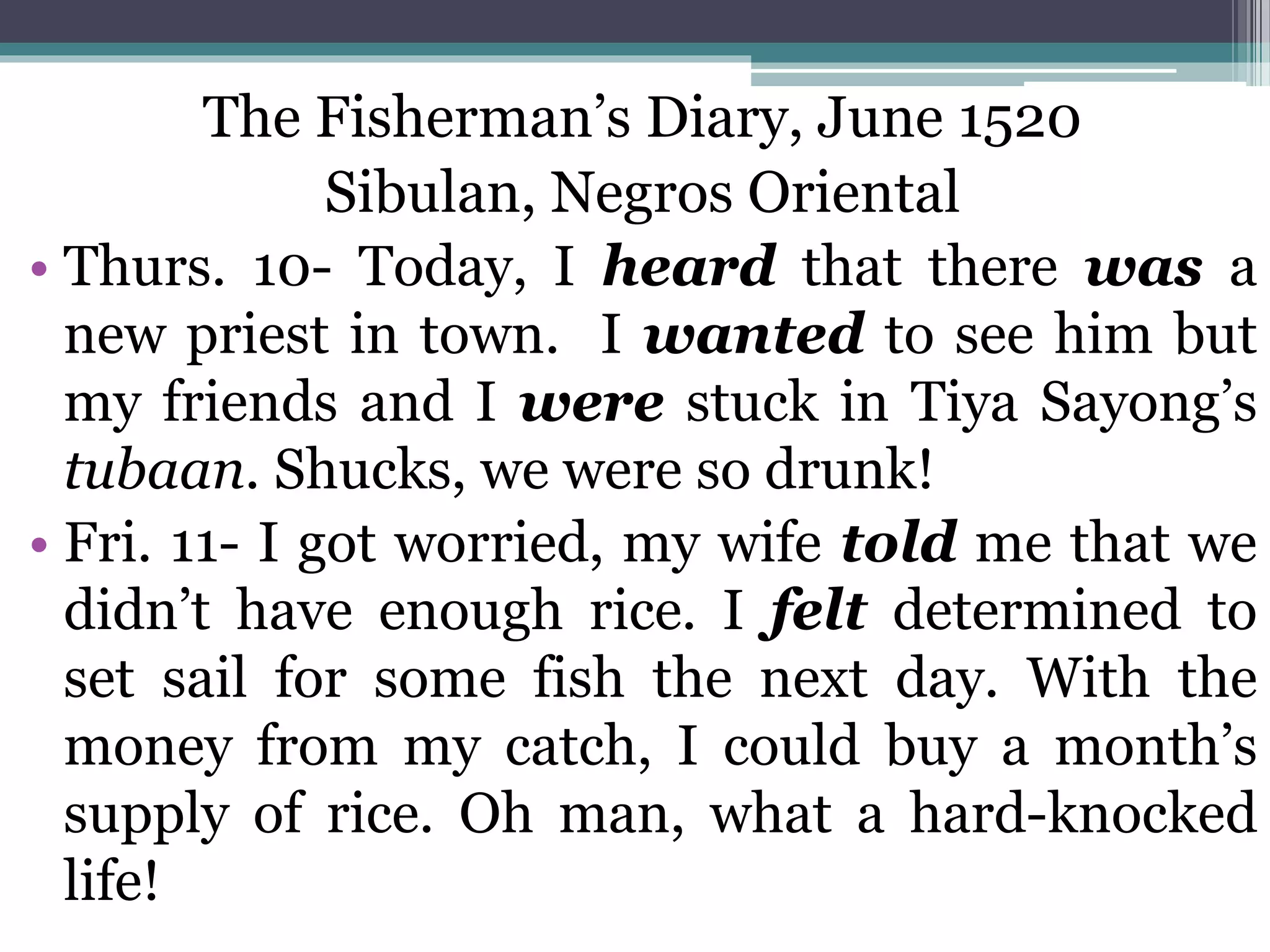 The Fisherman’s Diary, June 1520
Sibulan, Negros Oriental
• Thurs. 10- Today, I heard that there was a
new priest in town. I wanted to see him but
my friends and I were stuck in Tiya Sayong’s
tubaan. Shucks, we were so drunk!
• Fri. 11- I got worried, my wife told me that we
didn’t have enough rice. I felt determined to
set sail for some fish the next day. With the
money from my catch, I could buy a month’s
supply of rice. Oh man, what a hard-knocked
life!
 