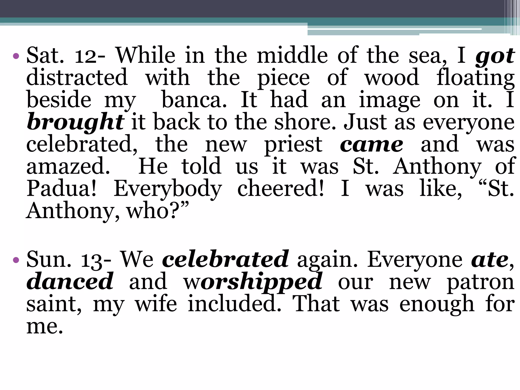 • Sat. 12- While in the middle of the sea, I got
distracted with the piece of wood floating
beside my banca. It had an image on it. I
brought it back to the shore. Just as everyone
celebrated, the new priest came and was
amazed. He told us it was St. Anthony of
Padua! Everybody cheered! I was like, “St.
Anthony, who?”
• Sun. 13- We celebrated again. Everyone ate,
danced and worshipped our new patron
saint, my wife included. That was enough for
me.
 