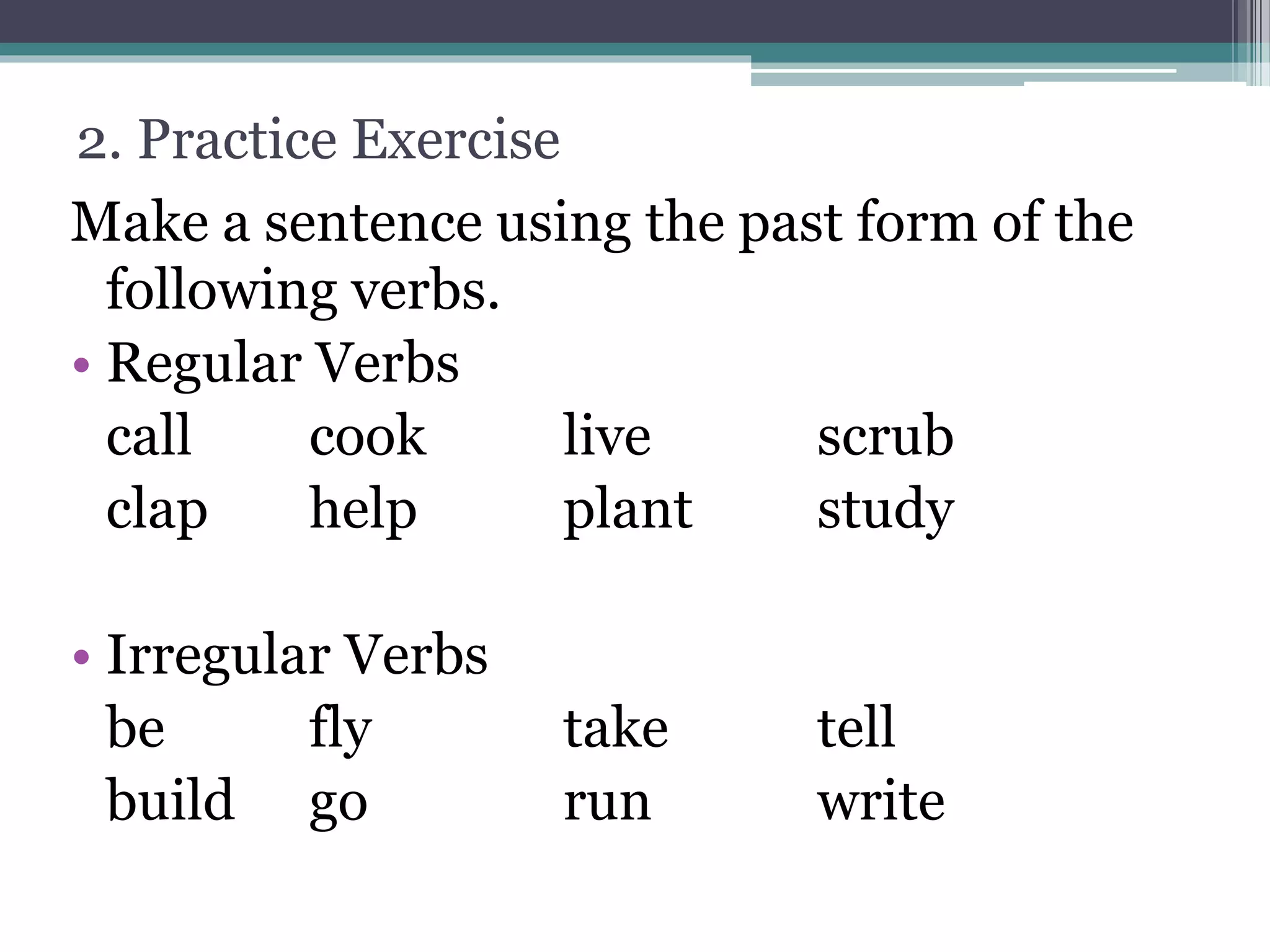 2. Practice Exercise
Make a sentence using the past form of the
following verbs.
• Regular Verbs
call cook live scrub
clap help plant study
• Irregular Verbs
be fly take tell
build go run write
 