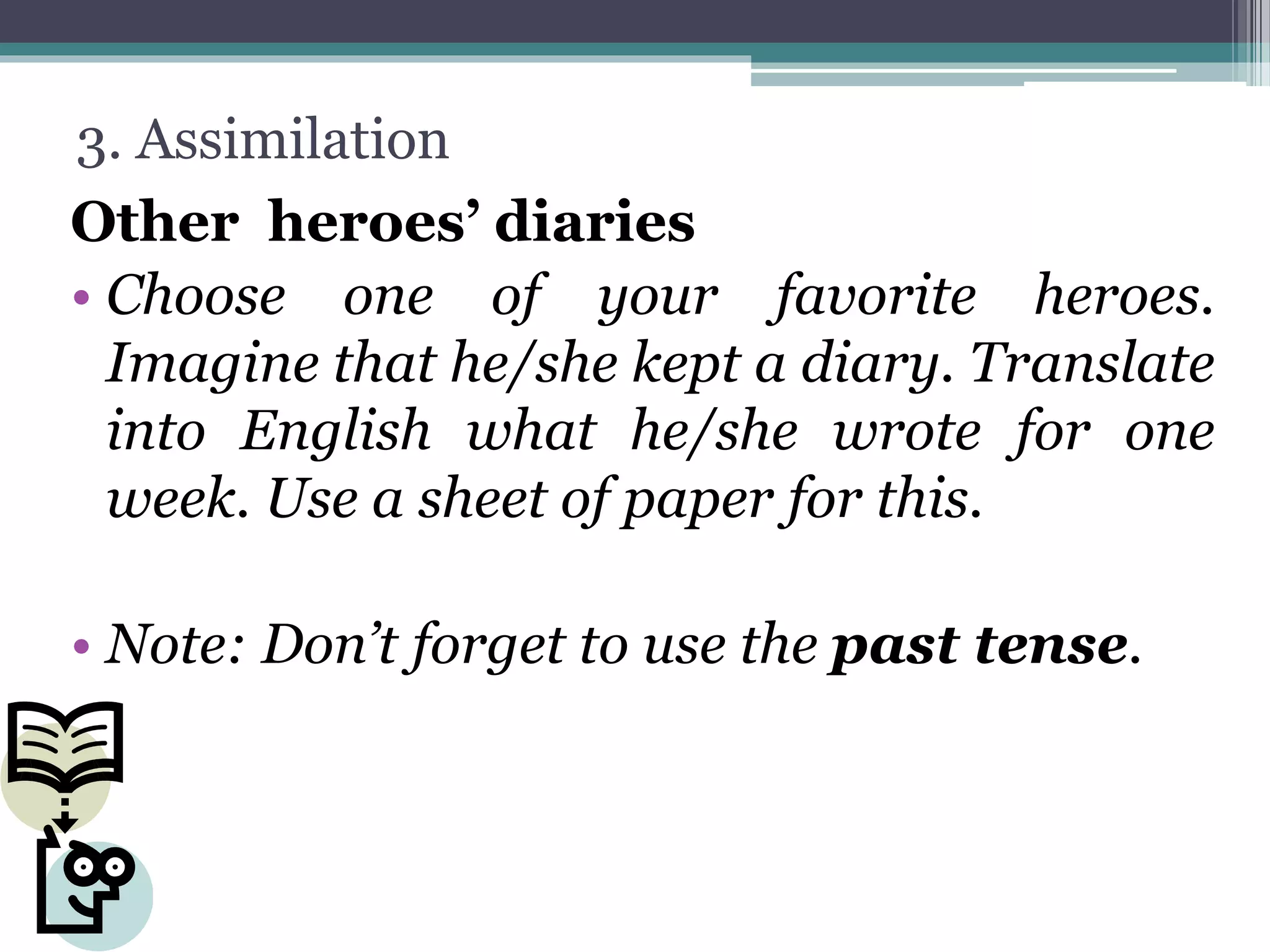 3. Assimilation
Other heroes’ diaries
• Choose one of your favorite heroes.
Imagine that he/she kept a diary. Translate
into English what he/she wrote for one
week. Use a sheet of paper for this.
• Note: Don’t forget to use the past tense.
 
