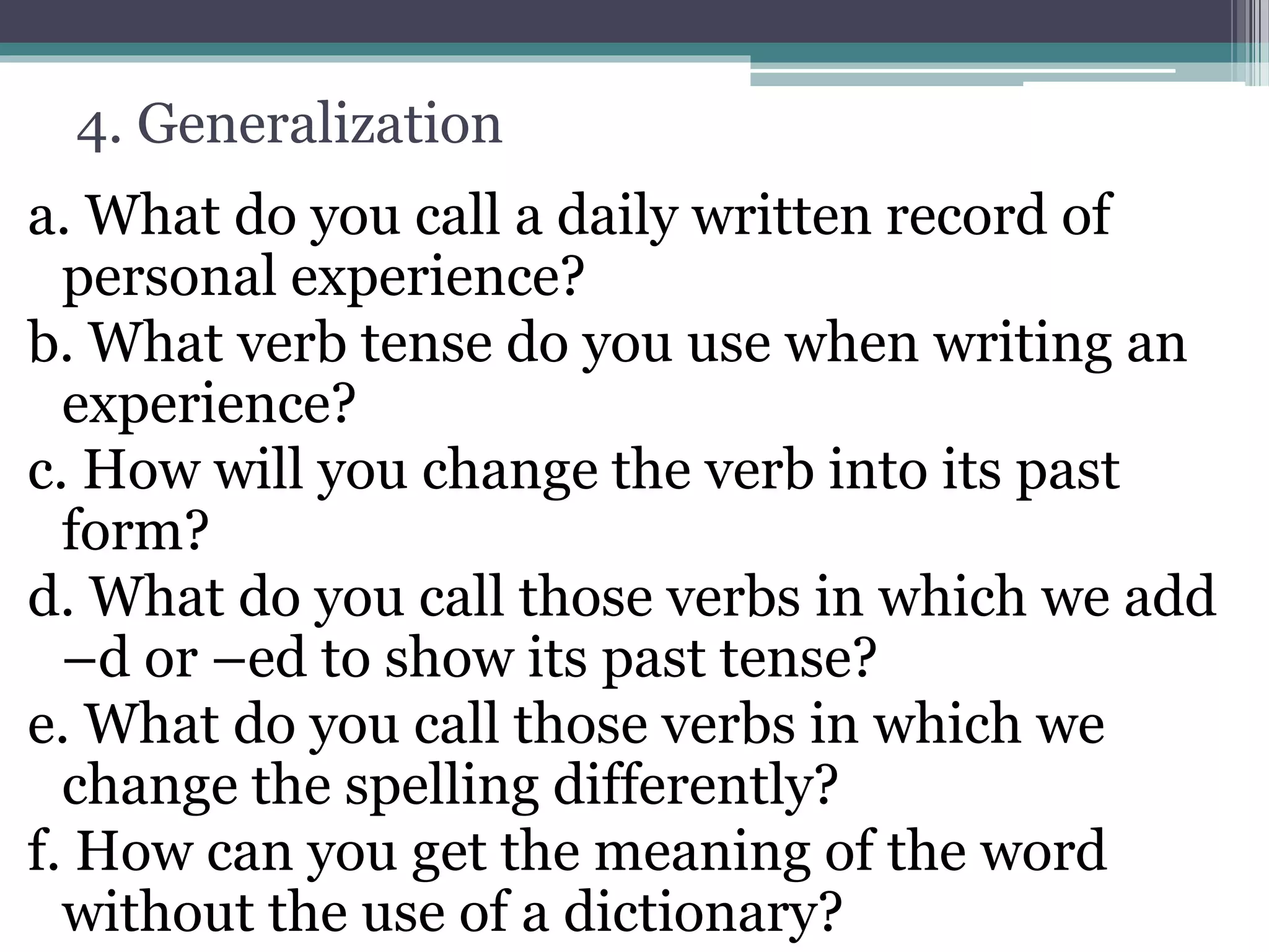 4. Generalization
a. What do you call a daily written record of
personal experience?
b. What verb tense do you use when writing an
experience?
c. How will you change the verb into its past
form?
d. What do you call those verbs in which we add
–d or –ed to show its past tense?
e. What do you call those verbs in which we
change the spelling differently?
f. How can you get the meaning of the word
without the use of a dictionary?
 