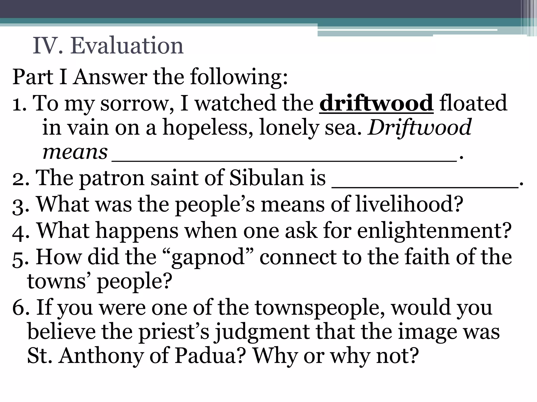 IV. Evaluation
Part I Answer the following:
1. To my sorrow, I watched the driftwood floated
in vain on a hopeless, lonely sea. Driftwood
means ________________________.
2. The patron saint of Sibulan is _____________.
3. What was the people’s means of livelihood?
4. What happens when one ask for enlightenment?
5. How did the “gapnod” connect to the faith of the
towns’ people?
6. If you were one of the townspeople, would you
believe the priest’s judgment that the image was
St. Anthony of Padua? Why or why not?
 