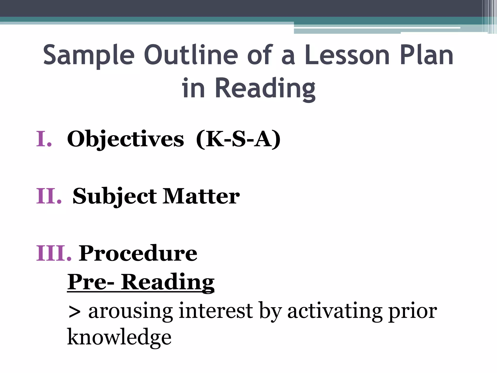Sample Outline of a Lesson Plan
in Reading
I. Objectives (K-S-A)
II. Subject Matter
III. Procedure
Pre- Reading
> arousing interest by activating prior
knowledge
 
