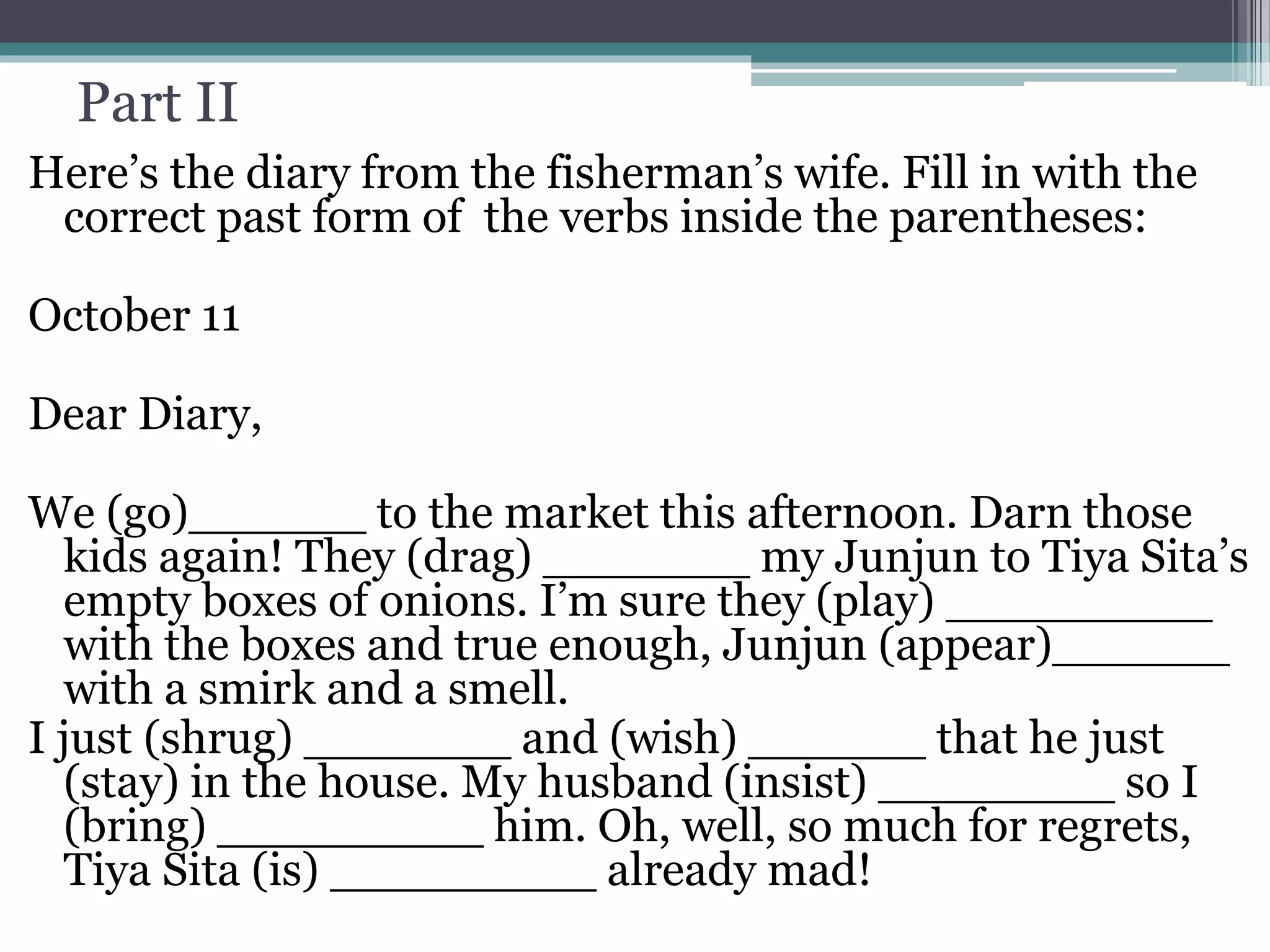 Part II
Here’s the diary from the fisherman’s wife. Fill in with the
correct past form of the verbs inside the parentheses:
October 11
Dear Diary,
We (go)______ to the market this afternoon. Darn those
kids again! They (drag) _______ my Junjun to Tiya Sita’s
empty boxes of onions. I’m sure they (play) _________
with the boxes and true enough, Junjun (appear)______
with a smirk and a smell.
I just (shrug) _______ and (wish) ______ that he just
(stay) in the house. My husband (insist) ________ so I
(bring) _________ him. Oh, well, so much for regrets,
Tiya Sita (is) _________ already mad!
 