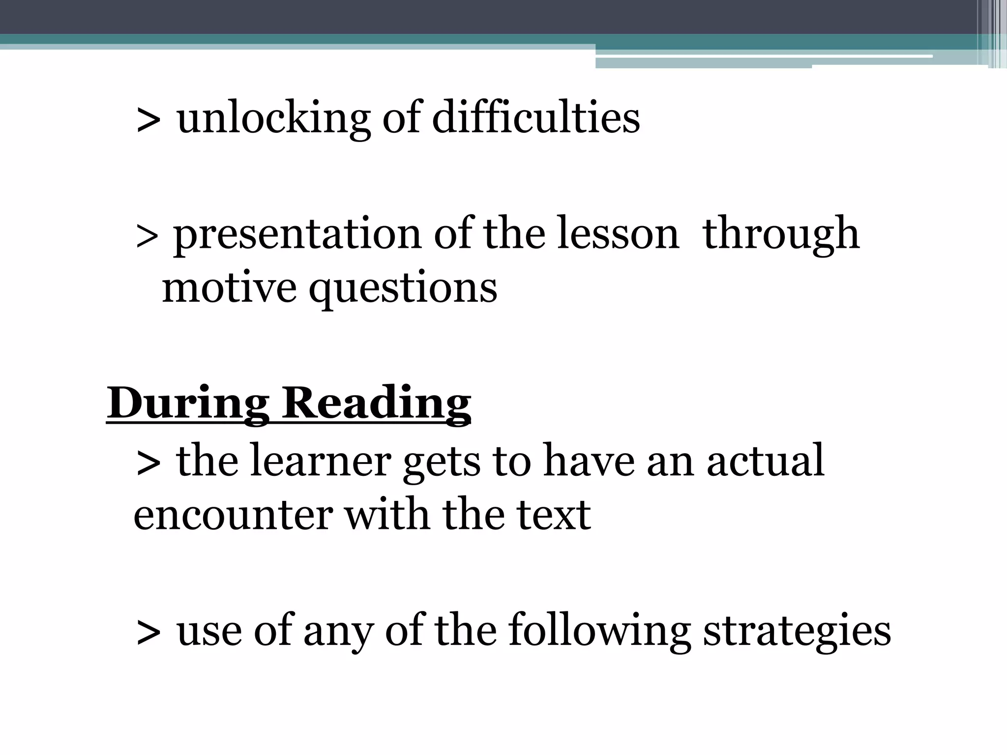 > unlocking of difficulties
> presentation of the lesson through
motive questions
During Reading
> the learner gets to have an actual
encounter with the text
> use of any of the following strategies
 