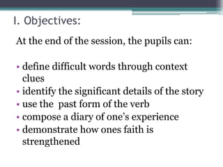 I. Objectives:
At the end of the session, the pupils can:
• define difficult words through context
clues
• identify the significant details of the story
• use the past form of the verb
• compose a diary of one’s experience
• demonstrate how ones faith is
strengthened
 