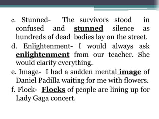 c. Stunned- The survivors stood in
confused and stunned silence as
hundreds of dead bodies lay on the street.
d. Enlightenment- I would always ask
enlightenment from our teacher. She
would clarify everything.
e. Image- I had a sudden mental image of
Daniel Padilla waiting for me with flowers.
f. Flock- Flocks of people are lining up for
Lady Gaga concert.
 