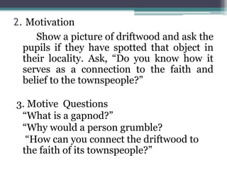 2. Motivation
Show a picture of driftwood and ask the
pupils if they have spotted that object in
their locality. Ask, “Do you know how it
serves as a connection to the faith and
belief to the townspeople?”
3. Motive Questions
“What is a gapnod?”
“Why would a person grumble?
“How can you connect the driftwood to
the faith of its townspeople?”
 