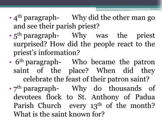 • 4th paragraph- Why did the other man go
and see their parish priest?
• 5th paragraph- Why was the priest
surprised? How did the people react to the
priest’s information?
• 6th paragraph- Who became the patron
saint of the place? When did they
celebrate the feast of their patron saint?
• 7th paragraph- Why do thousands of
devotees flock to St. Anthony of Padua
Parish Church every 13th of the month?
What is the saint known for?
 