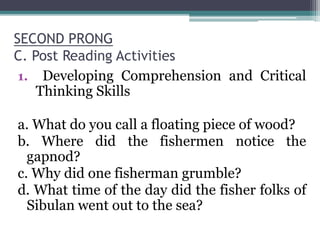 SECOND PRONG
C. Post Reading Activities
1. Developing Comprehension and Critical
Thinking Skills
a. What do you call a floating piece of wood?
b. Where did the fishermen notice the
gapnod?
c. Why did one fisherman grumble?
d. What time of the day did the fisher folks of
Sibulan went out to the sea?
 