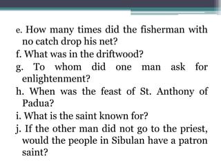 e. How many times did the fisherman with
no catch drop his net?
f. What was in the driftwood?
g. To whom did one man ask for
enlightenment?
h. When was the feast of St. Anthony of
Padua?
i. What is the saint known for?
j. If the other man did not go to the priest,
would the people in Sibulan have a patron
saint?
 