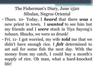 The Fisherman’s Diary, June 1520
Sibulan, Negros Oriental
• Thurs. 10- Today, I heard that there was a
new priest in town. I wanted to see him but
my friends and I were stuck in Tiya Sayong’s
tubaan. Shucks, we were so drunk!
• Fri. 11- I got worried, my wife told me that we
didn’t have enough rice. I felt determined to
set sail for some fish the next day. With the
money from my catch, I could buy a month’s
supply of rice. Oh man, what a hard-knocked
life!
 