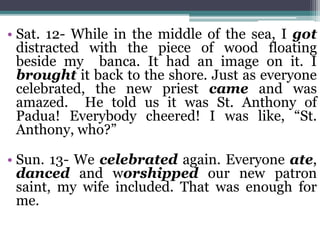 • Sat. 12- While in the middle of the sea, I got
distracted with the piece of wood floating
beside my banca. It had an image on it. I
brought it back to the shore. Just as everyone
celebrated, the new priest came and was
amazed. He told us it was St. Anthony of
Padua! Everybody cheered! I was like, “St.
Anthony, who?”
• Sun. 13- We celebrated again. Everyone ate,
danced and worshipped our new patron
saint, my wife included. That was enough for
me.
 
