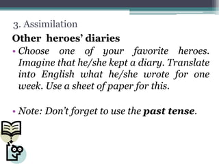 3. Assimilation
Other heroes’ diaries
• Choose one of your favorite heroes.
Imagine that he/she kept a diary. Translate
into English what he/she wrote for one
week. Use a sheet of paper for this.
• Note: Don’t forget to use the past tense.
 