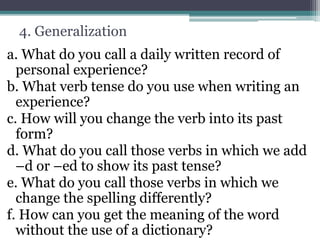 4. Generalization
a. What do you call a daily written record of
personal experience?
b. What verb tense do you use when writing an
experience?
c. How will you change the verb into its past
form?
d. What do you call those verbs in which we add
–d or –ed to show its past tense?
e. What do you call those verbs in which we
change the spelling differently?
f. How can you get the meaning of the word
without the use of a dictionary?
 