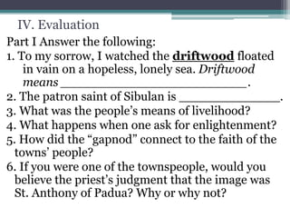 IV. Evaluation
Part I Answer the following:
1. To my sorrow, I watched the driftwood floated
in vain on a hopeless, lonely sea. Driftwood
means ________________________.
2. The patron saint of Sibulan is _____________.
3. What was the people’s means of livelihood?
4. What happens when one ask for enlightenment?
5. How did the “gapnod” connect to the faith of the
towns’ people?
6. If you were one of the townspeople, would you
believe the priest’s judgment that the image was
St. Anthony of Padua? Why or why not?
 
