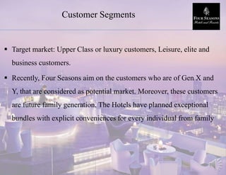 Customer Segments
 Target market: Upper Class or luxury customers, Leisure, elite and
business customers.
 Recently, Four Seasons aim on the customers who are of Gen X and
Y, that are considered as potential market. Moreover, these customers
are future family generation, The Hotels have planned exceptional
bundles with explicit conveniences for every individual from family
 