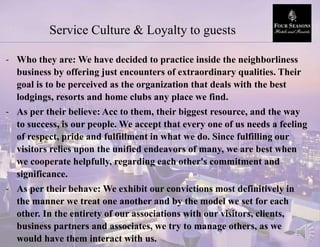 Service Culture & Loyalty to guests
- Who they are: We have decided to practice inside the neighborliness
business by offering just encounters of extraordinary qualities. Their
goal is to be perceived as the organization that deals with the best
lodgings, resorts and home clubs any place we find.
- As per their believe: Acc to them, their biggest resource, and the way
to success, is our people. We accept that every one of us needs a feeling
of respect, pride and fulfillment in what we do. Since fulfilling our
visitors relies upon the unified endeavors of many, we are best when
we cooperate helpfully, regarding each other's commitment and
significance.
- As per their behave: We exhibit our convictions most definitively in
the manner we treat one another and by the model we set for each
other. In the entirety of our associations with our visitors, clients,
business partners and associates, we try to manage others, as we
would have them interact with us.
 