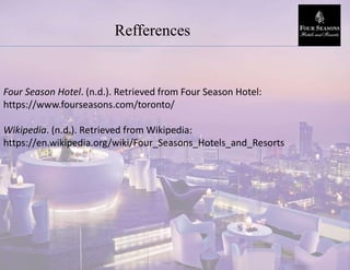 Refferences
Four Season Hotel. (n.d.). Retrieved from Four Season Hotel:
https://www.fourseasons.com/toronto/
Wikipedia. (n.d.). Retrieved from Wikipedia:
https://en.wikipedia.org/wiki/Four_Seasons_Hotels_and_Resorts
 